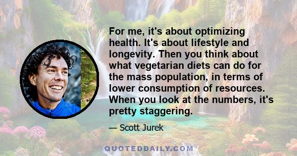 For me, it's about optimizing health. It's about lifestyle and longevity. Then you think about what vegetarian diets can do for the mass population, in terms of lower consumption of resources. When you look at the