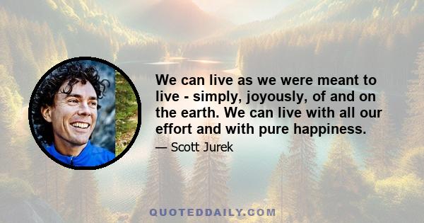 We can live as we were meant to live - simply, joyously, of and on the earth. We can live with all our effort and with pure happiness.