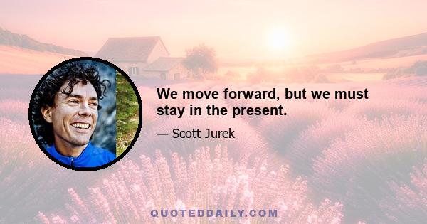 We move forward, but we must stay in the present.