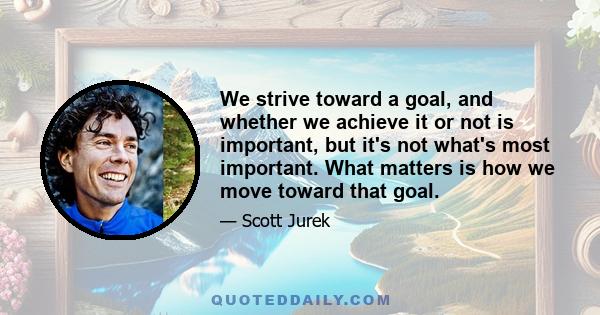 We strive toward a goal, and whether we achieve it or not is important, but it's not what's most important. What matters is how we move toward that goal.