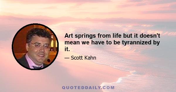 Art springs from life but it doesn't mean we have to be tyrannized by it.