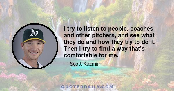 I try to listen to people, coaches and other pitchers, and see what they do and how they try to do it. Then I try to find a way that's comfortable for me.