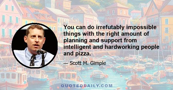 You can do irrefutably impossible things with the right amount of planning and support from intelligent and hardworking people and pizza.