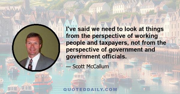 I've said we need to look at things from the perspective of working people and taxpayers, not from the perspective of government and government officials.