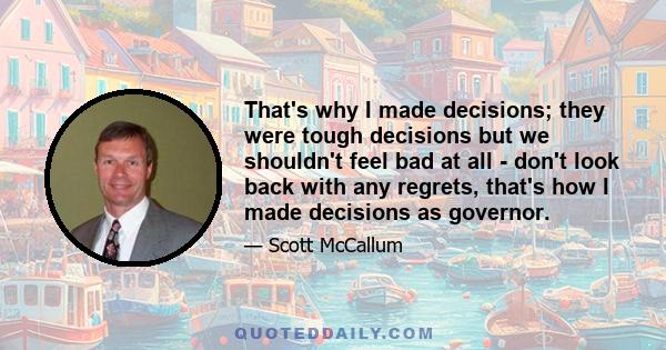 That's why I made decisions; they were tough decisions but we shouldn't feel bad at all - don't look back with any regrets, that's how I made decisions as governor.