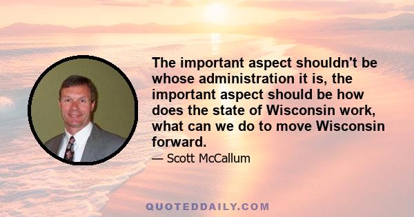 The important aspect shouldn't be whose administration it is, the important aspect should be how does the state of Wisconsin work, what can we do to move Wisconsin forward.