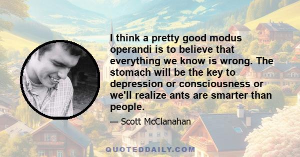 I think a pretty good modus operandi is to believe that everything we know is wrong. The stomach will be the key to depression or consciousness or we'll realize ants are smarter than people.