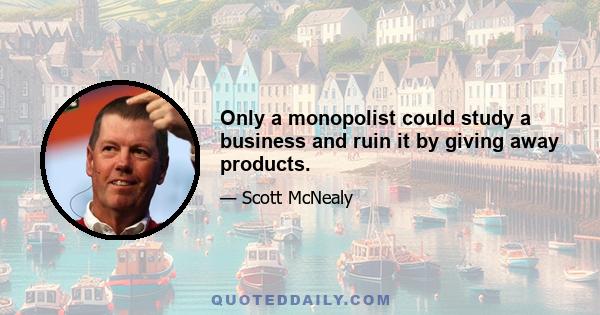 Only a monopolist could study a business and ruin it by giving away products.