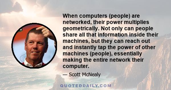 When computers (people) are networked, their power multiplies geometrically. Not only can people share all that information inside their machines, but they can reach out and instantly tap the power of other machines