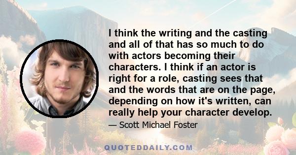 I think the writing and the casting and all of that has so much to do with actors becoming their characters. I think if an actor is right for a role, casting sees that and the words that are on the page, depending on