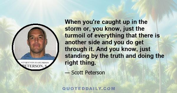 When you're caught up in the storm or, you know, just the turmoil of everything that there is another side and you do get through it. And you know, just standing by the truth and doing the right thing.