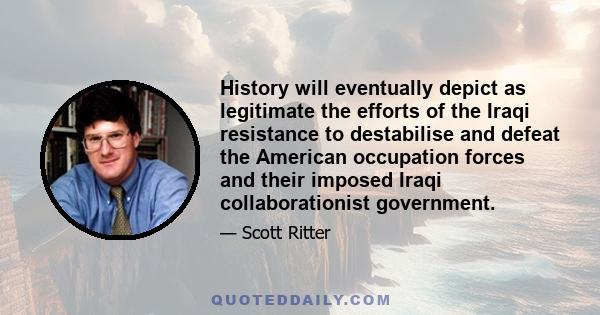 History will eventually depict as legitimate the efforts of the Iraqi resistance to destabilise and defeat the American occupation forces and their imposed Iraqi collaborationist government.