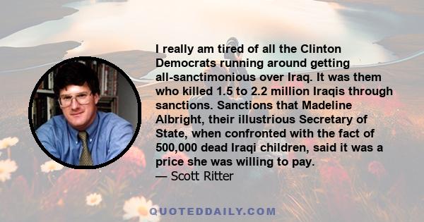 I really am tired of all the Clinton Democrats running around getting all-sanctimonious over Iraq. It was them who killed 1.5 to 2.2 million Iraqis through sanctions. Sanctions that Madeline Albright, their illustrious