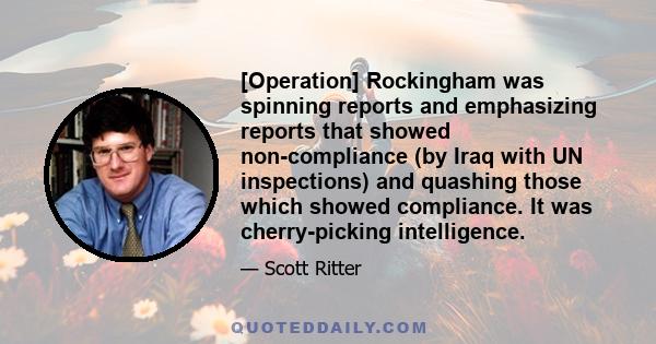 [Operation] Rockingham was spinning reports and emphasizing reports that showed non-compliance (by Iraq with UN inspections) and quashing those which showed compliance. It was cherry-picking intelligence.