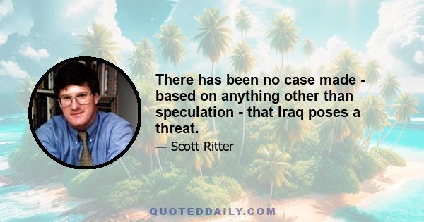 There has been no case made - based on anything other than speculation - that Iraq poses a threat.