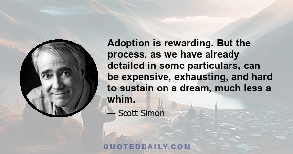 Adoption is rewarding. But the process, as we have already detailed in some particulars, can be expensive, exhausting, and hard to sustain on a dream, much less a whim.