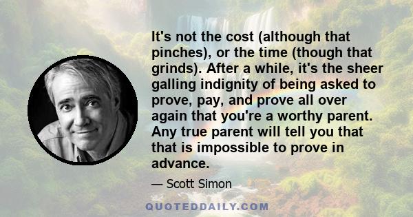 It's not the cost (although that pinches), or the time (though that grinds). After a while, it's the sheer galling indignity of being asked to prove, pay, and prove all over again that you're a worthy parent. Any true