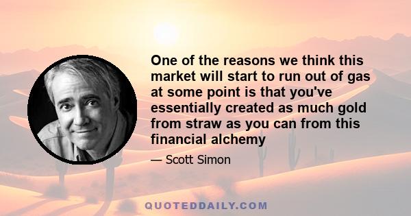 One of the reasons we think this market will start to run out of gas at some point is that you've essentially created as much gold from straw as you can from this financial alchemy