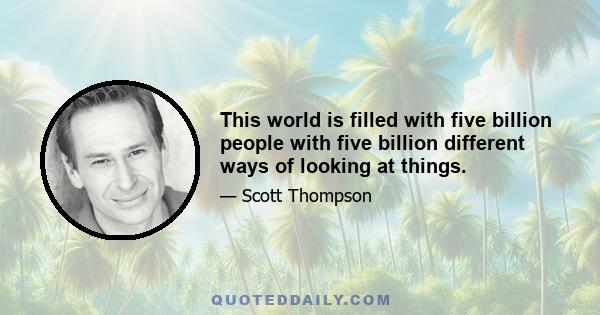 This world is filled with five billion people with five billion different ways of looking at things.