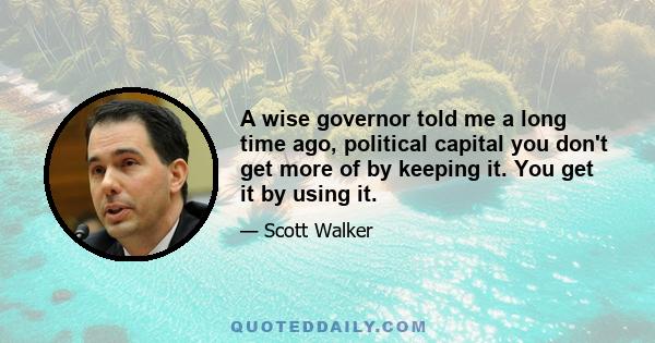 A wise governor told me a long time ago, political capital you don't get more of by keeping it. You get it by using it.