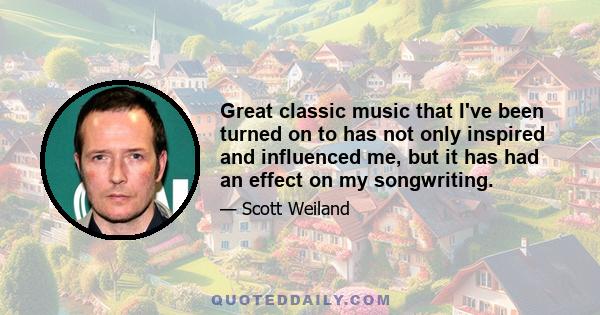 Great classic music that I've been turned on to has not only inspired and influenced me, but it has had an effect on my songwriting.