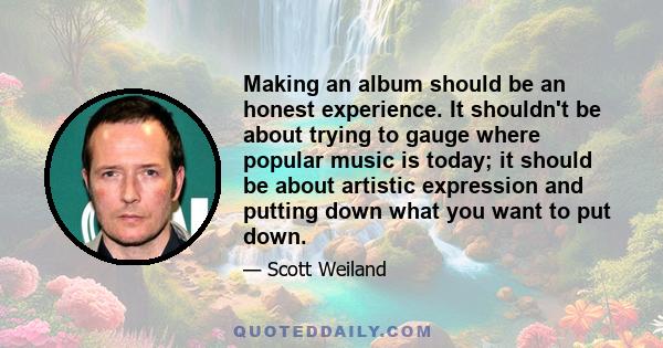 Making an album should be an honest experience. It shouldn't be about trying to gauge where popular music is today; it should be about artistic expression and putting down what you want to put down.