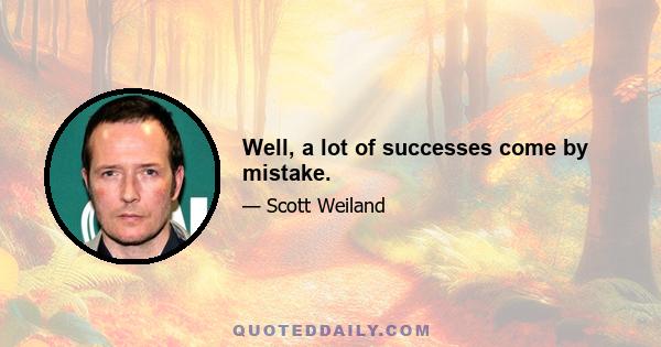 Well, a lot of successes come by mistake.