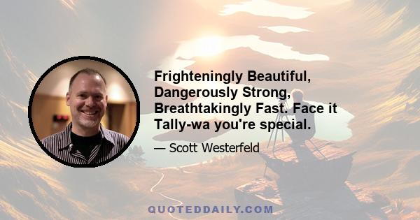 Frighteningly Beautiful, Dangerously Strong, Breathtakingly Fast. Face it Tally-wa you're special.