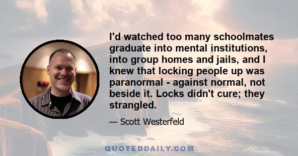 I'd watched too many schoolmates graduate into mental institutions, into group homes and jails, and I knew that locking people up was paranormal - against normal, not beside it. Locks didn't cure; they strangled.