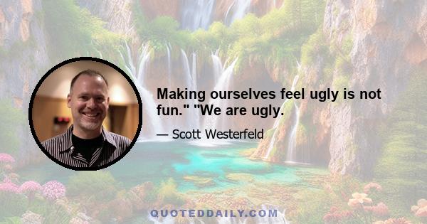 Making ourselves feel ugly is not fun. We are ugly.