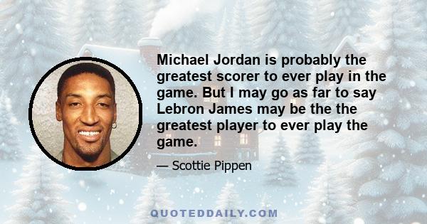 Michael Jordan is probably the greatest scorer to ever play in the game. But I may go as far to say Lebron James may be the the greatest player to ever play the game.