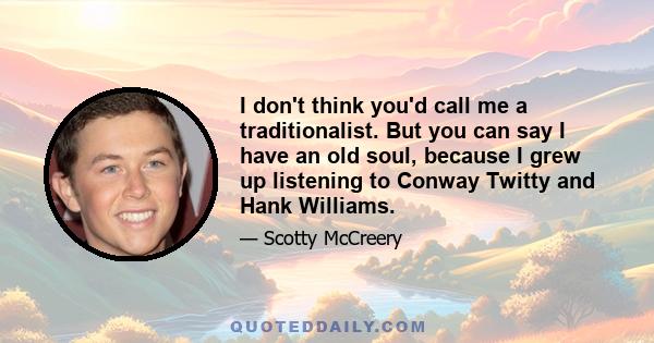 I don't think you'd call me a traditionalist. But you can say I have an old soul, because I grew up listening to Conway Twitty and Hank Williams.