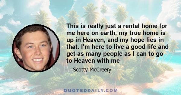 This is really just a rental home for me here on earth, my true home is up in Heaven, and my hope lies in that. I'm here to live a good life and get as many people as I can to go to Heaven with me