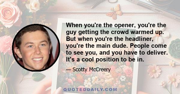 When you're the opener, you're the guy getting the crowd warmed up. But when you're the headliner, you're the main dude. People come to see you, and you have to deliver. It's a cool position to be in.