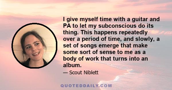 I give myself time with a guitar and PA to let my subconscious do its thing. This happens repeatedly over a period of time, and slowly, a set of songs emerge that make some sort of sense to me as a body of work that