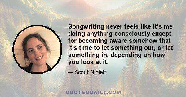 Songwriting never feels like it's me doing anything consciously except for becoming aware somehow that it's time to let something out, or let something in, depending on how you look at it.