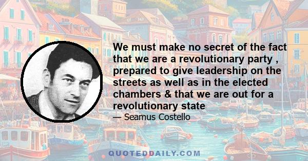 We must make no secret of the fact that we are a revolutionary party , prepared to give leadership on the streets as well as in the elected chambers & that we are out for a revolutionary state