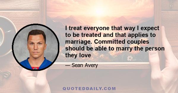 I treat everyone that way I expect to be treated and that applies to marriage. Committed couples should be able to marry the person they love