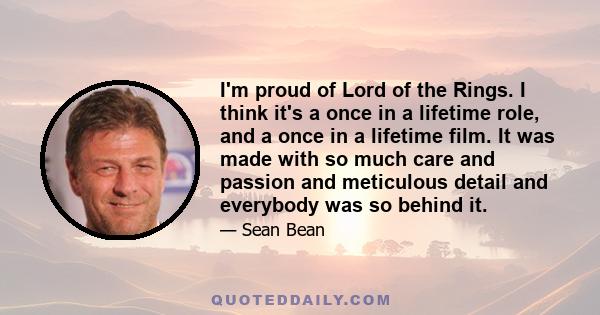 I'm proud of Lord of the Rings. I think it's a once in a lifetime role, and a once in a lifetime film. It was made with so much care and passion and meticulous detail and everybody was so behind it.