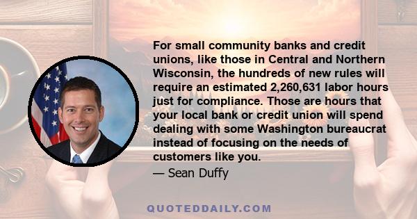 For small community banks and credit unions, like those in Central and Northern Wisconsin, the hundreds of new rules will require an estimated 2,260,631 labor hours just for compliance. Those are hours that your local