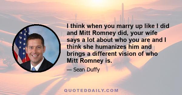 I think when you marry up like I did and Mitt Romney did, your wife says a lot about who you are and I think she humanizes him and brings a different vision of who Mitt Romney is.