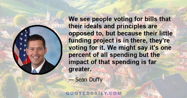 We see people voting for bills that their ideals and principles are opposed to, but because their little funding project is in there, they're voting for it. We might say it's one percent of all spending but the impact