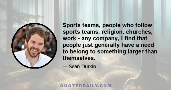 Sports teams, people who follow sports teams, religion, churches, work - any company, I find that people just generally have a need to belong to something larger than themselves.