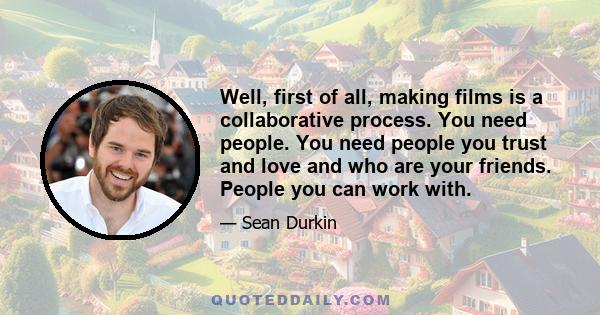 Well, first of all, making films is a collaborative process. You need people. You need people you trust and love and who are your friends. People you can work with.