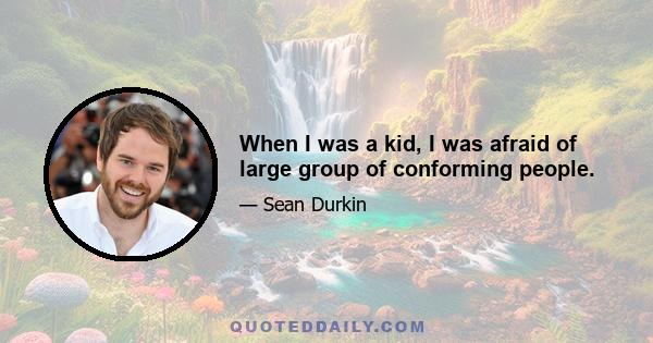 When I was a kid, I was afraid of large group of conforming people.