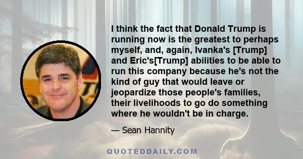 I think the fact that Donald Trump is running now is the greatest to perhaps myself, and, again, Ivanka's [Trump] and Eric's[Trump] abilities to be able to run this company because he's not the kind of guy that would
