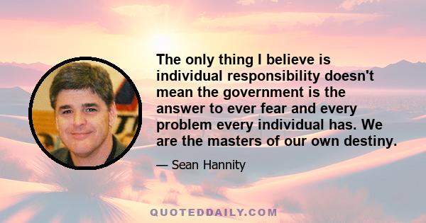 The only thing I believe is individual responsibility doesn't mean the government is the answer to ever fear and every problem every individual has. We are the masters of our own destiny.