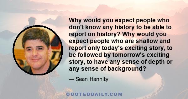 Why would you expect people who don't know any history to be able to report on history? Why would you expect people who are shallow and report only today's exciting story, to be followed by tomorrow's exciting story, to 
