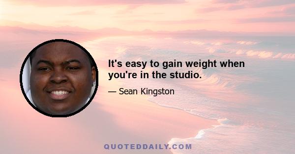 It's easy to gain weight when you're in the studio.