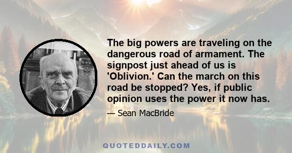 The big powers are traveling on the dangerous road of armament. The signpost just ahead of us is 'Oblivion.' Can the march on this road be stopped? Yes, if public opinion uses the power it now has.